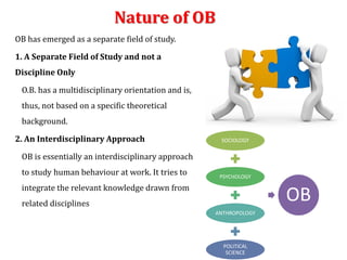 Nature of OB
OB has emerged as a separate field of study.
1. A Separate Field of Study and not a
Discipline Only
O.B. has a multidisciplinary orientation and is,
thus, not based on a specific theoretical
background.
2. An Interdisciplinary Approach
OB is essentially an interdisciplinary approach
to study human behaviour at work. It tries to
integrate the relevant knowledge drawn from
related disciplines
SOCIOLOGY
PSYCHOLOGY
ANTHROPOLOGY
POLITICAL
SCIENCE
OB
 