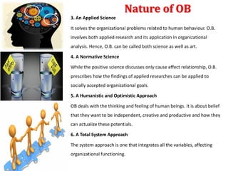 Nature of OB
3. An Applied Science
It solves the organizational problems related to human behaviour. O.B.
involves both applied research and its application in organizational
analysis. Hence, O.B. can be called both science as well as art.
4. A Normative Science
While the positive science discusses only cause effect relationship, O.B.
prescribes how the findings of applied researches can be applied to
socially accepted organizational goals.
5. A Humanistic and Optimistic Approach
OB deals with the thinking and feeling of human beings. It is about belief
that they want to be independent, creative and productive and how they
can actualize these potentials.
6. A Total System Approach
The system approach is one that integrates all the variables, affecting
organizational functioning.
 