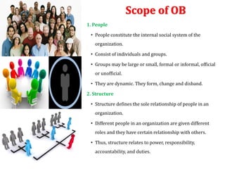 Scope of OB
1. People
• People constitute the internal social system of the
organization.
• Consist of individuals and groups.
• Groups may be large or small, formal or informal, official
or unofficial.
• They are dynamic. They form, change and disband.
2. Structure
• Structure defines the sole relationship of people in an
organization.
• Different people in an organization are given different
roles and they have certain relationship with others.
• Thus, structure relates to power, responsibility,
accountability, and duties.
 