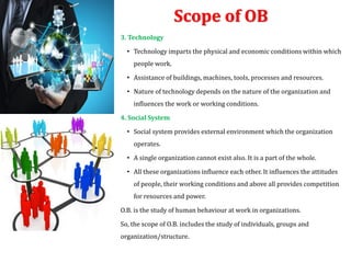 Scope of OB
3. Technology
• Technology imparts the physical and economic conditions within which
people work.
• Assistance of buildings, machines, tools, processes and resources.
• Nature of technology depends on the nature of the organization and
influences the work or working conditions.
4. Social System
• Social system provides external environment which the organization
operates.
• A single organization cannot exist also. It is a part of the whole.
• All these organizations influence each other. It influences the attitudes
of people, their working conditions and above all provides competition
for resources and power.
O.B. is the study of human behaviour at work in organizations.
So, the scope of O.B. includes the study of individuals, groups and
organization/structure.
 