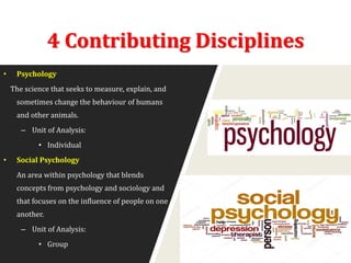 4 Contributing Disciplines
• Psychology
The science that seeks to measure, explain, and
sometimes change the behaviour of humans
and other animals.
– Unit of Analysis:
• Individual
• Social Psychology
An area within psychology that blends
concepts from psychology and sociology and
that focuses on the influence of people on one
another.
– Unit of Analysis:
• Group
 