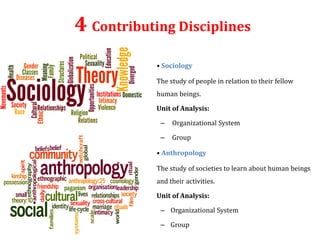 4 Contributing Disciplines
• Sociology
The study of people in relation to their fellow
human beings.
Unit of Analysis:
– Organizational System
– Group
• Anthropology
The study of societies to learn about human beings
and their activities.
Unit of Analysis:
– Organizational System
– Group
 