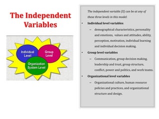 The Independent
Variables
The independent variable (X) can be at any of
these three levels in this model:
• Individual level variables
– demographical characteristics, personality
and emotions, values and attitudes, ability,
perception, motivation, individual learning
and individual decision making.
• Group level variables
– Communication, group decision making,
leadership and trust, group structure,
conflict, power and politics, and work teams.
• Organizational level variables
– Organizational culture, human resource
policies and practices, and organizational
structure and design.
 