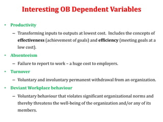 Interesting OB Dependent Variables
• Productivity
– Transforming inputs to outputs at lowest cost. Includes the concepts of
effectiveness (achievement of goals) and efficiency (meeting goals at a
low cost).
• Absenteeism
– Failure to report to work – a huge cost to employers.
• Turnover
– Voluntary and involuntary permanent withdrawal from an organization.
• Deviant Workplace behaviour
– Voluntary behaviour that violates significant organizational norms and
thereby threatens the well-being of the organization and/or any of its
members.
 
