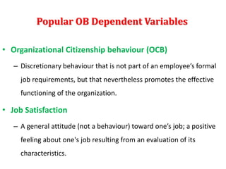 Popular OB Dependent Variables
• Organizational Citizenship behaviour (OCB)
– Discretionary behaviour that is not part of an employee’s formal
job requirements, but that nevertheless promotes the effective
functioning of the organization.
• Job Satisfaction
– A general attitude (not a behaviour) toward one’s job; a positive
feeling about one's job resulting from an evaluation of its
characteristics.
 