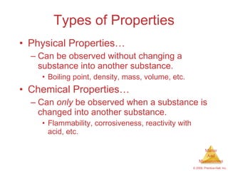 Types of Properties Physical Properties… Can be observed without changing a substance into another substance. Boiling point, density, mass, volume, etc. Chemical Properties… Can  only  be observed when a substance is changed into another substance. Flammability, corrosiveness, reactivity with acid, etc. 