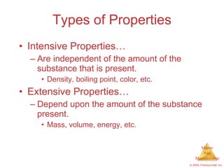 Types of Properties Intensive Properties… Are independent of the amount of the substance that is present. Density, boiling point, color, etc. Extensive Properties… Depend upon the amount of the substance present. Mass, volume, energy, etc. 