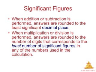 Significant Figures When addition or subtraction is performed, answers are rounded to the least significant  decimal   place . When multiplication or division is performed, answers are rounded to the number of digits that corresponds to the  least  number of significant figures  in any of the numbers used in the calculation. 