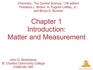 Chapter 1 Introduction: Matter and Measurement John D. Bookstaver St. Charles Community College Cottleville, MO Chemistry, The Central Science , 11th edition Theodore L. Brown; H. Eugene LeMay, Jr.; and Bruce E. Bursten 