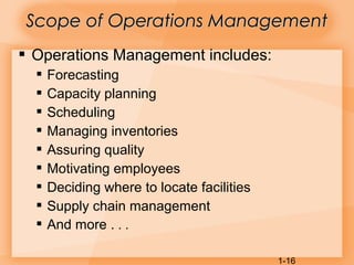 1-16
 Operations Management includes:
 Forecasting
 Capacity planning
 Scheduling
 Managing inventories
 Assuring quality
 Motivating employees
 Deciding where to locate facilities
 Supply chain management
 And more . . .
Scope of Operations ManagementScope of Operations Management
 