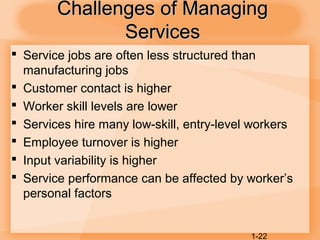 1-22
Challenges of ManagingChallenges of Managing
ServicesServices
 Service jobs are often less structured than
manufacturing jobs
 Customer contact is higher
 Worker skill levels are lower
 Services hire many low-skill, entry-level workers
 Employee turnover is higher
 Input variability is higher
 Service performance can be affected by worker’s
personal factors
 