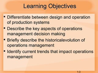 1-3
Learning ObjectivesLearning Objectives
 Differentiate between design and operation
of production systems
 Describe the key aspects of operations
management decision making
 Briefly describe the historicalevolution of
operations management
 Identify current trends that impact operations
management
 