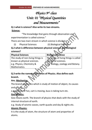 October 20, 2018 [PREPARED BY AHSAN MEHMOOD]
Physics 9th class
Unit: 01 “Physical Quantities
and Measurements”
Q.1 what is science? Also write its two streams.
Science:
“The knowledge that gains through observation and
experimentation is called science.”
There are two main stream in which science is divided.
(i) Physical Sciences (ii) Biological Science
Q.2 what is difference between physical sciences and biological
sciences?
Physical Sciences Biological science
The study of non-living things is
known as physical sciences.
e.g. Physics, Chemistry &
Mathematics.
The study of living things is called
biological sciences.
e.g. Biology, zoology and Botany.
Q.3 write the names of branches of Physics. Also define each
branch.
Ans. Mechanics:
The branch of physics which is study of motion of object, its causes
and effects.
e.g. Motion of Fan, cart is moving, buss is taking turn etc.
Geo Physics:
Geo means earth. The branch of physics that deals with the study of
internal structure of earth.
e.g. Study of seismic waves, earth quacks and day & nights etc.
Atomic Physics:
It is the study of atom, the structure of atom and properties of
atoms.
 
