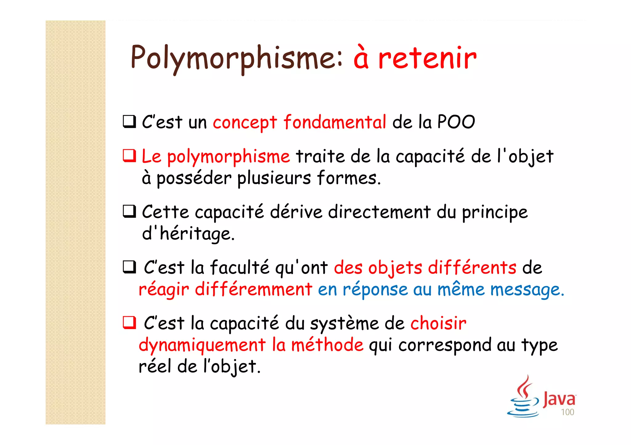 Polymorphisme: à retenir
100
 C’est un concept fondamental de la POO
 Le polymorphisme traite de la capacité de l'objet
à posséder plusieurs formes.
 Cette capacité dérive directement du principe
d'héritage.
 C’est la faculté qu'ont des objets différents de
réagir différemment en réponse au même message.
 C’est la capacité du système de choisir
dynamiquement la méthode qui correspond au type
réel de l’objet.
 