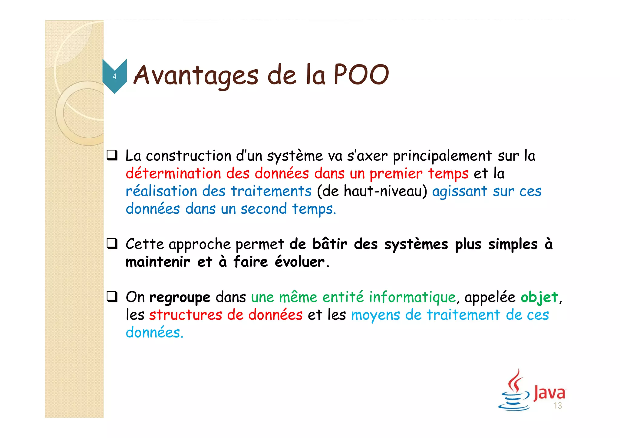  La construction d’un système va s’axer principalement sur la
détermination des données dans un premier temps et la
réalisation des traitements (de haut-niveau) agissant sur ces
données dans un second temps.
 Cette approche permet de bâtir des systèmes plus simples à
maintenir et à faire évoluer.
 On regroupe dans une même entité informatique, appelée objet,
les structures de données et les moyens de traitement de ces
données.
Avantages de la POO4
13
 