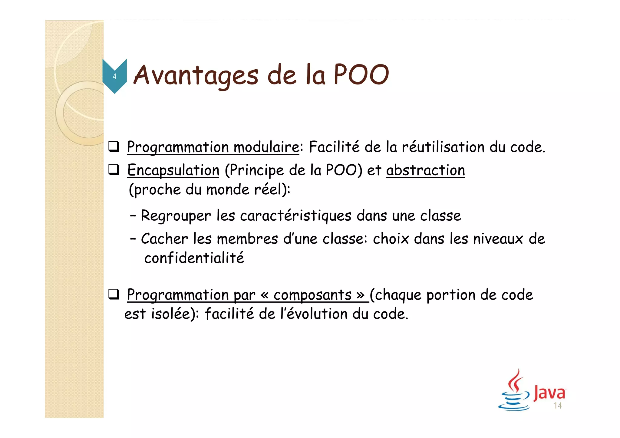 Avantages de la POO
 Programmation modulaire: Facilité de la réutilisation du code.
 Encapsulation (Principe de la POO) et abstraction
(proche du monde réel):
– Regrouper les caractéristiques dans une classe
– Cacher les membres d’une classe: choix dans les niveaux de
confidentialité
 Programmation par « composants » (chaque portion de code
est isolée): facilité de l’évolution du code.
4
14
 