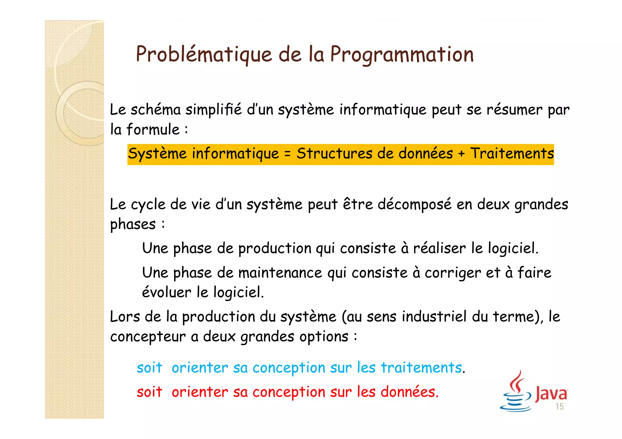 Problématique de la Programmation
Le schéma simpliﬁé d’un système informatique peut se résumer par
la formule :
Système informatique = Structures de données + Traitements
Le cycle de vie d’un système peut être décomposé en deux grandes
phases :
Une phase de production qui consiste à réaliser le logiciel.
Une phase de maintenance qui consiste à corriger et à faire
évoluer le logiciel.
Lors de la production du système (au sens industriel du terme), le
concepteur a deux grandes options :
soit orienter sa conception sur les traitements.
soit orienter sa conception sur les données.
15
 