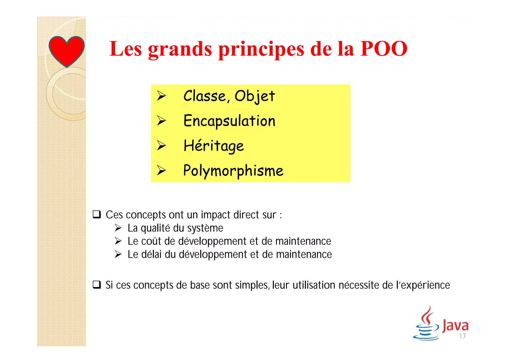 Les grands principes de la POO
 Classe, Objet
 Encapsulation
 Héritage
 Polymorphisme
17
 Ces concepts ont un impact direct sur :
 La qualité du système
 Le coût de développement et de maintenance
 Le délai du développement et de maintenance
 Si ces concepts de base sont simples, leur utilisation nécessite de l’expérience
 
