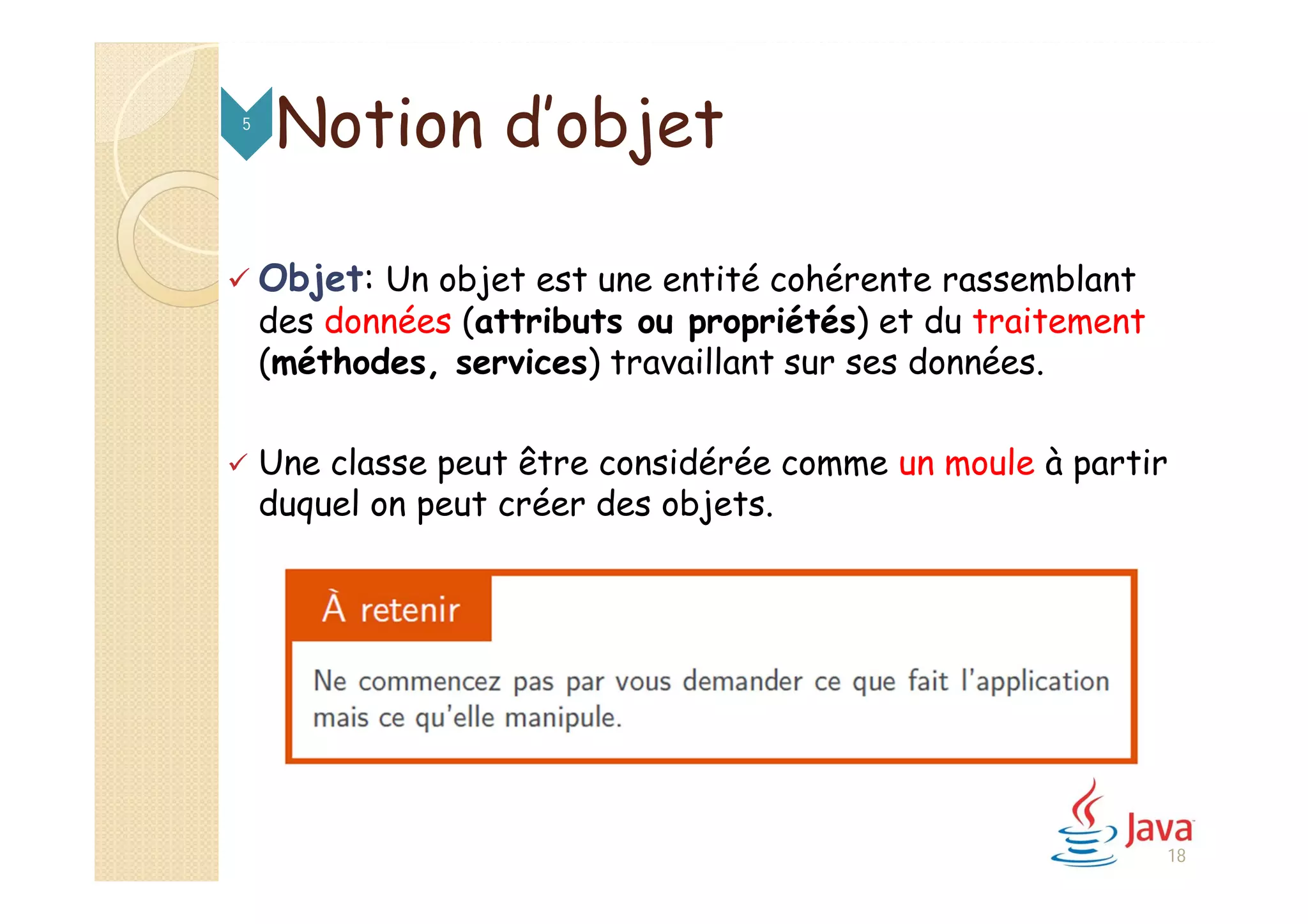  Objet: Un objet est une entité cohérente rassemblant
des données (attributs ou propriétés) et du traitement
(méthodes, services) travaillant sur ses données.
 Une classe peut être considérée comme un moule à partir
duquel on peut créer des objets.
Notion d’objet5
18
 