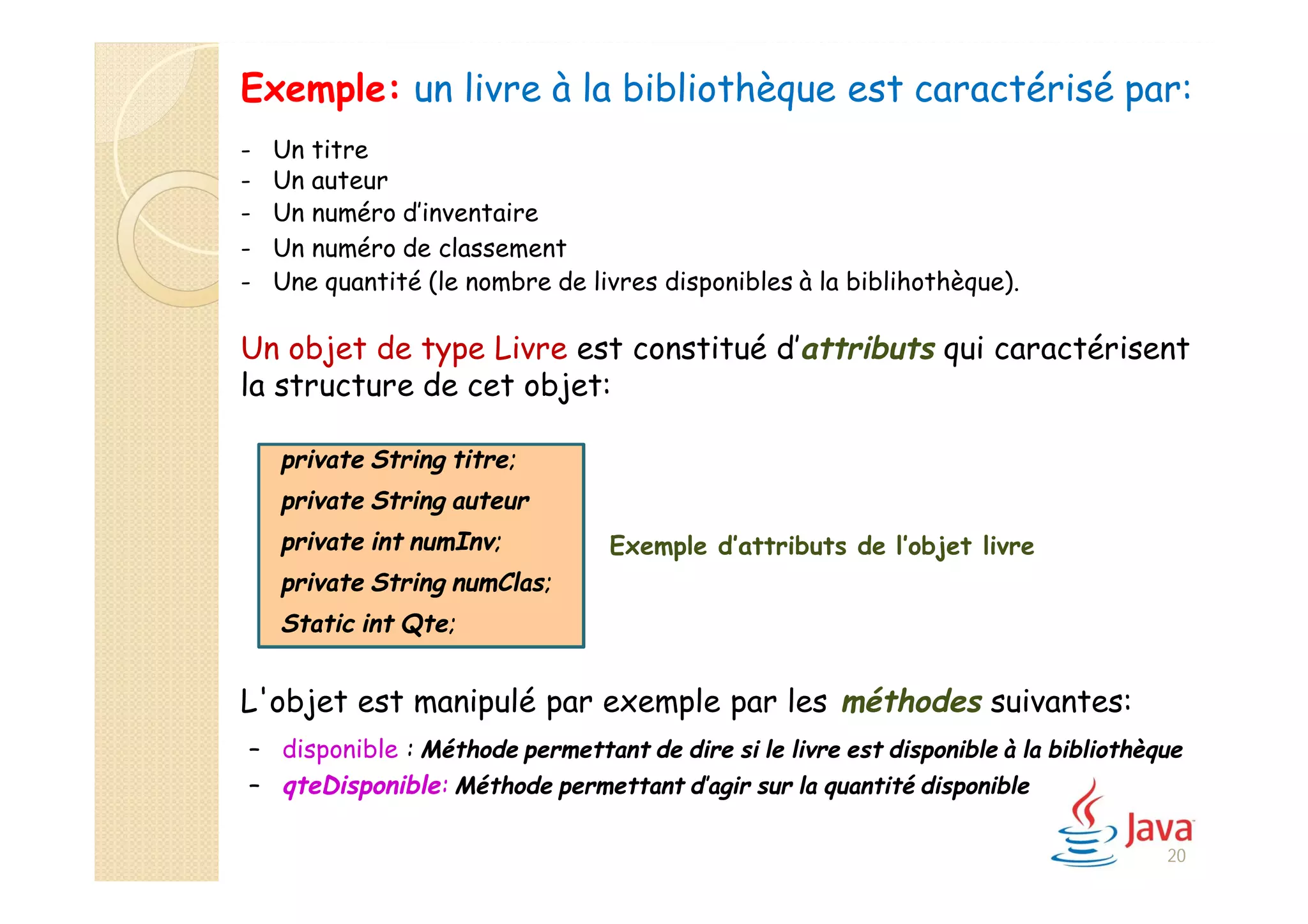 Exemple: un livre à la bibliothèque est caractérisé par:
- Un titre
- Un auteur
- Un numéro d’inventaire
- Un numéro de classement
Un objet de type Livre est constitué d’attributs qui caractérisent
la structure de cet objet:
Exemple d’attributs de l’objet livre
L'objet est manipulé par exemple par les méthodes suivantes:
– disponible : Méthode permettant de dire si le livre est disponible à la bibliothèque
– qteDisponible: Méthode permettant d’agir sur la quantité disponible
private String titre;
private String auteur
private int numInv;
private String numClas;
Static int Qte;
20
- Une quantité (le nombre de livres disponibles à la biblihothèque).
 