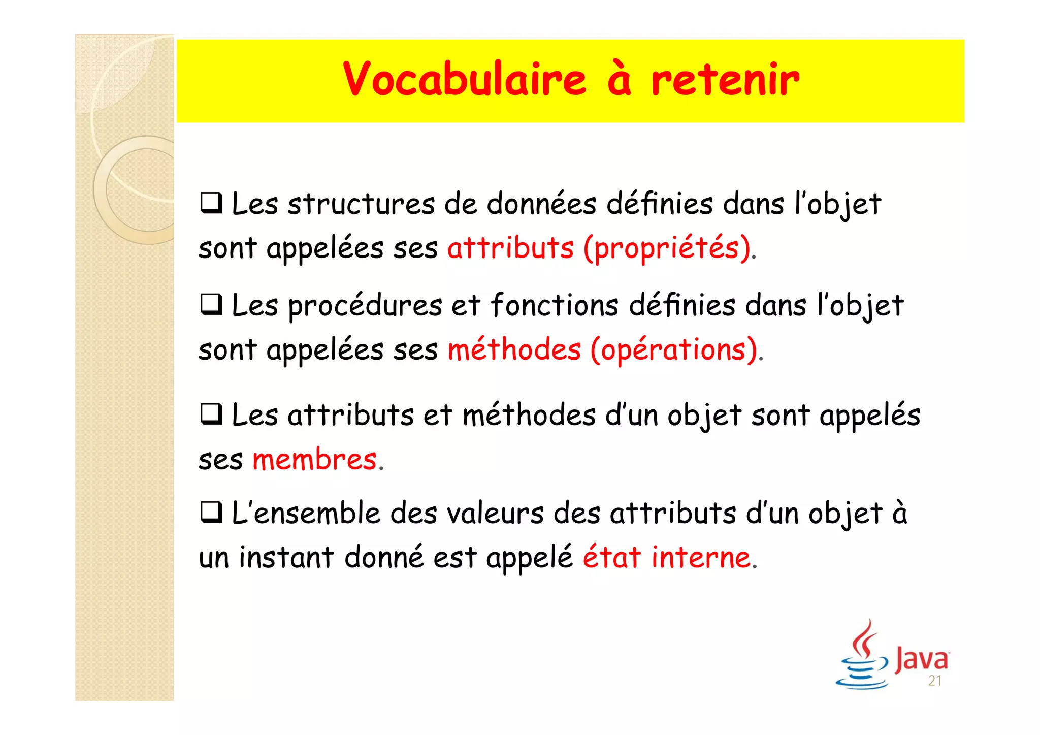  Les structures de données déﬁnies dans l’objet
sont appelées ses attributs (propriétés).
 Les procédures et fonctions déﬁnies dans l’objet
sont appelées ses méthodes (opérations).
 Les attributs et méthodes d’un objet sont appelés
ses membres.
 L’ensemble des valeurs des attributs d’un objet à
un instant donné est appelé état interne.
Vocabulaire à retenir
21
 