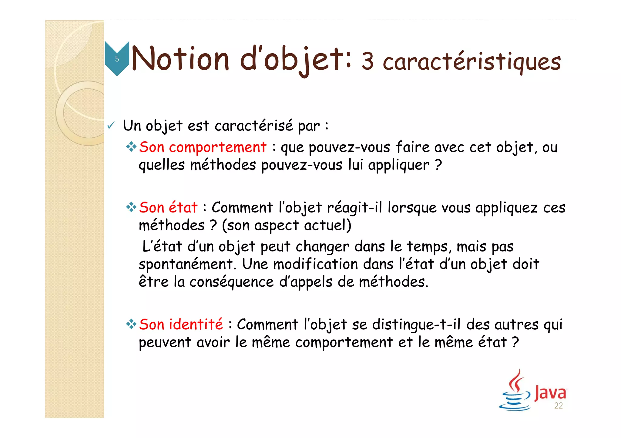 Notion d’objet: 3 caractéristiques5
 Un objet est caractérisé par :
Son comportement : que pouvez-vous faire avec cet objet, ou
quelles méthodes pouvez-vous lui appliquer ?
Son état : Comment l’objet réagit-il lorsque vous appliquez ces
méthodes ? (son aspect actuel)
L’état d’un objet peut changer dans le temps, mais pas
spontanément. Une modification dans l’état d’un objet doit
être la conséquence d’appels de méthodes.
Son identité : Comment l’objet se distingue-t-il des autres qui
peuvent avoir le même comportement et le même état ?
22
 