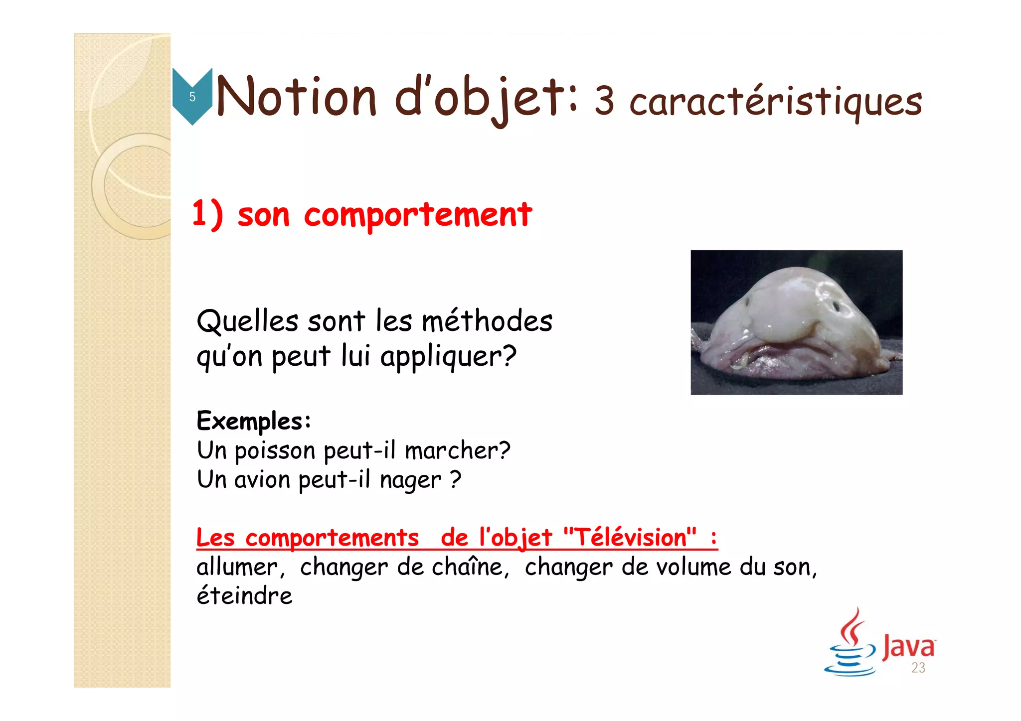 1) son comportement
Quelles sont les méthodes
qu’on peut lui appliquer?
Exemples:
Un poisson peut-il marcher?
Un avion peut-il nager ?
Les comportements de l’objet "Télévision" :
allumer, changer de chaîne, changer de volume du son,
éteindre
Notion d’objet: 3 caractéristiques5
23
 