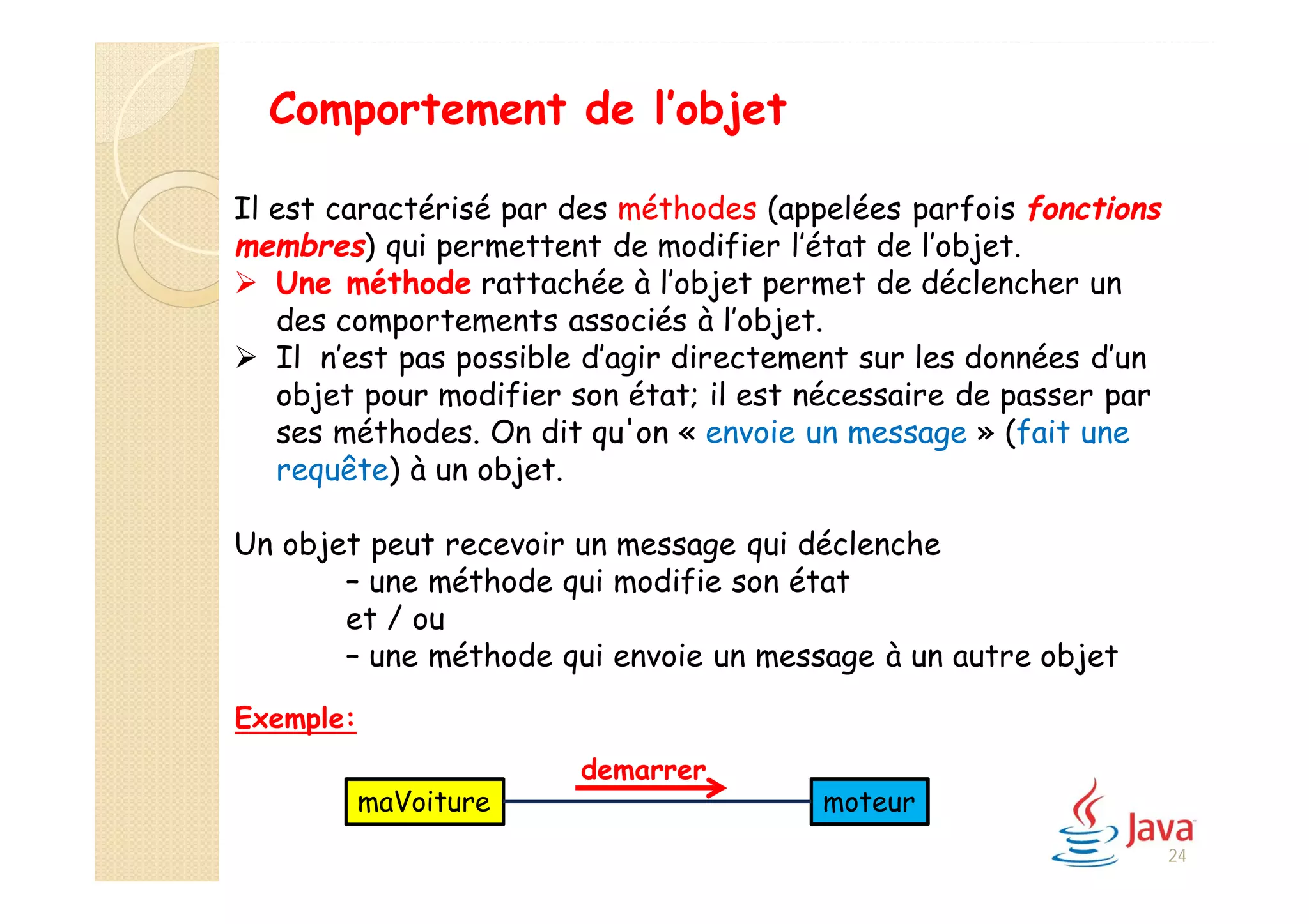 Exemple:
Comportement de l’objet
Il est caractérisé par des méthodes (appelées parfois fonctions
membres) qui permettent de modifier l’état de l’objet.
 Une méthode rattachée à l’objet permet de déclencher un
des comportements associés à l’objet.
 Il n’est pas possible d’agir directement sur les données d’un
objet pour modifier son état; il est nécessaire de passer par
ses méthodes. On dit qu'on « envoie un message » (fait une
requête) à un objet.
Un objet peut recevoir un message qui déclenche
– une méthode qui modifie son état
et / ou
– une méthode qui envoie un message à un autre objet
demarrer
maVoiture moteur
24
 