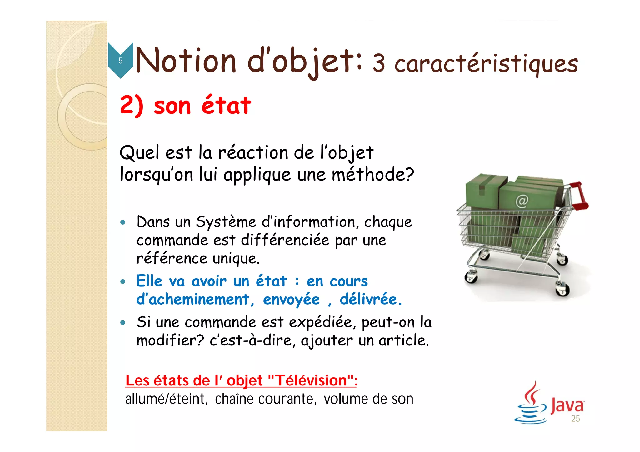 2) son état
Quel est la réaction de l’objet
lorsqu’on lui applique une méthode?
 Dans un Système d’information, chaque
commande est différenciée par une
référence unique.
 Elle va avoir un état : en cours
d’acheminement, envoyée , délivrée.
 Si une commande est expédiée, peut-on la
modifier? c’est-à-dire, ajouter un article.
Notion d’objet: 3 caractéristiques5
25
Les états de l’ objet "Télévision":
allumé/éteint, chaîne courante, volume de son
 