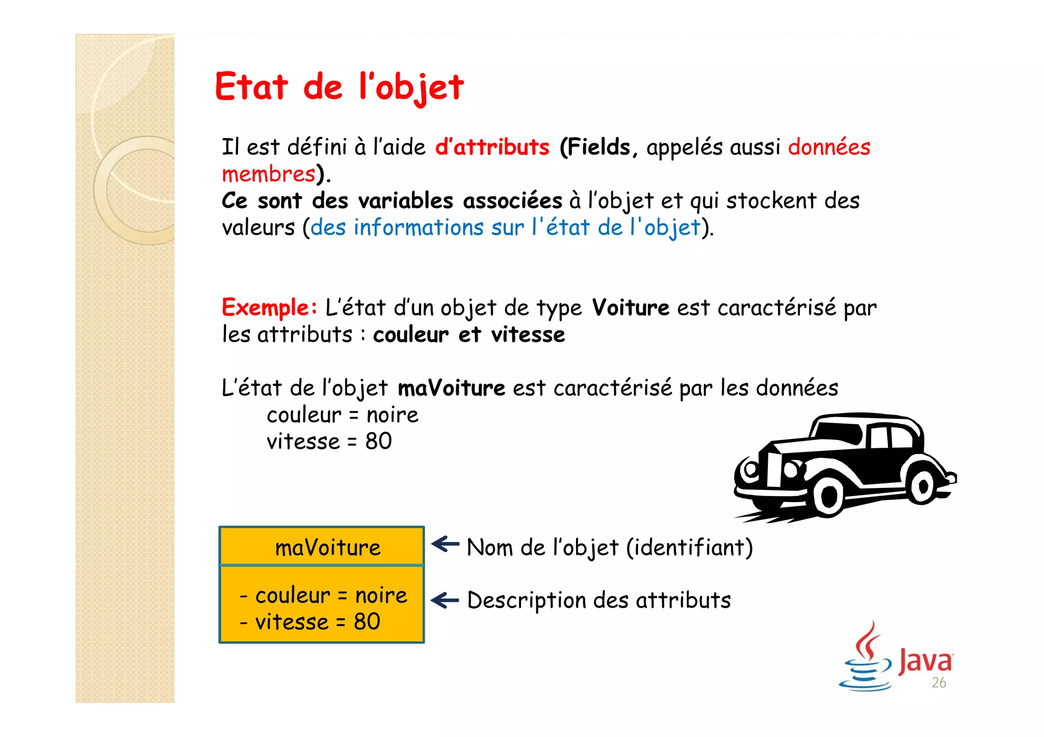 Etat de l’objet
Il est défini à l’aide d’attributs (Fields, appelés aussi données
membres).
Ce sont des variables associées à l’objet et qui stockent des
valeurs (des informations sur l'état de l'objet).
Exemple: L’état d’un objet de type Voiture est caractérisé par
les attributs : couleur et vitesse
L’état de l’objet maVoiture est caractérisé par les données
couleur = noire
vitesse = 80
Nom de l’objet (identifiant)
Description des attributs
maVoiture
- couleur = noire
- vitesse = 80
26
 