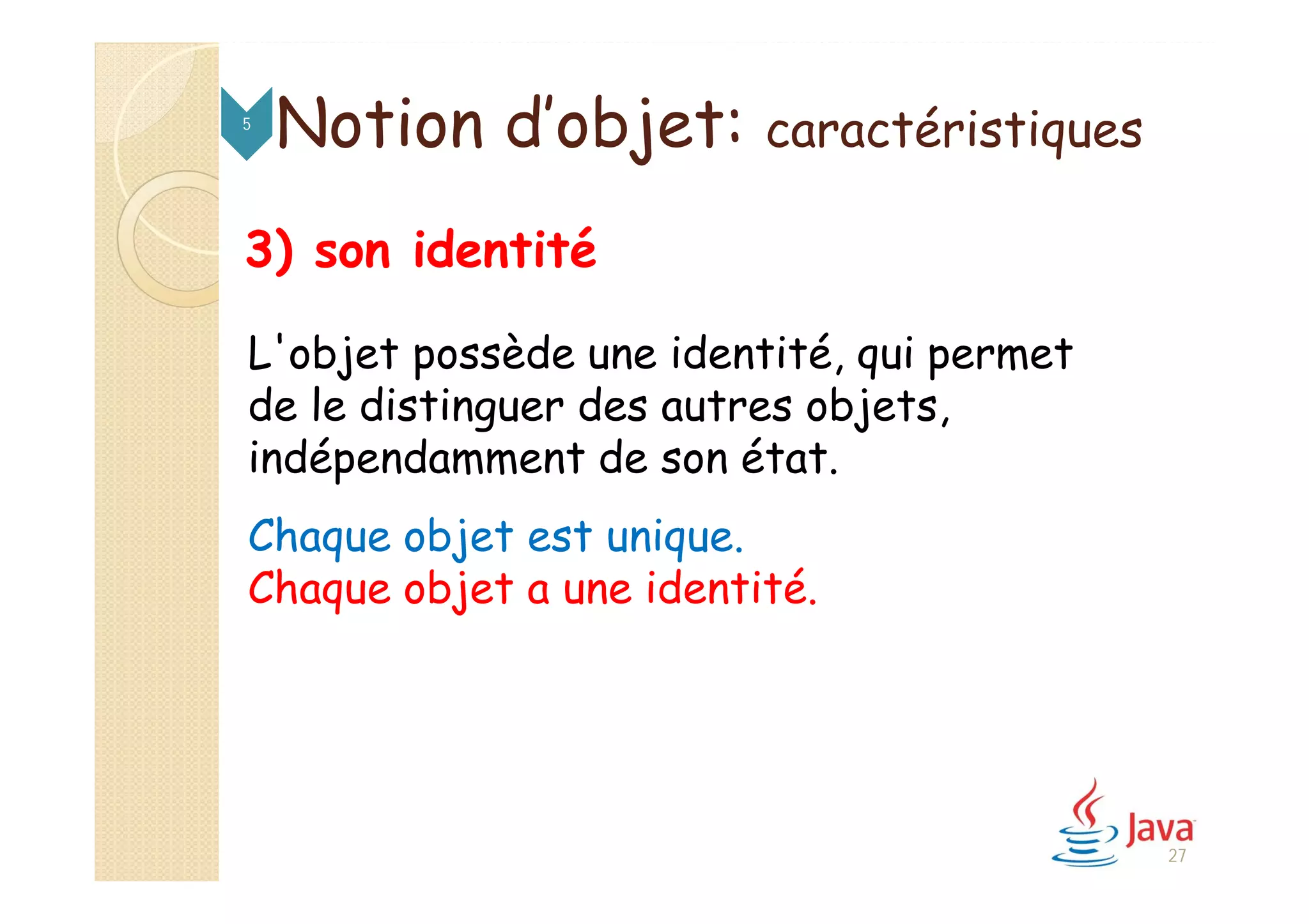Notion d’objet: caractéristiques5
3) son identité
L'objet possède une identité, qui permet
de le distinguer des autres objets,
indépendamment de son état.
Chaque objet est unique.
Chaque objet a une identité.
27
 