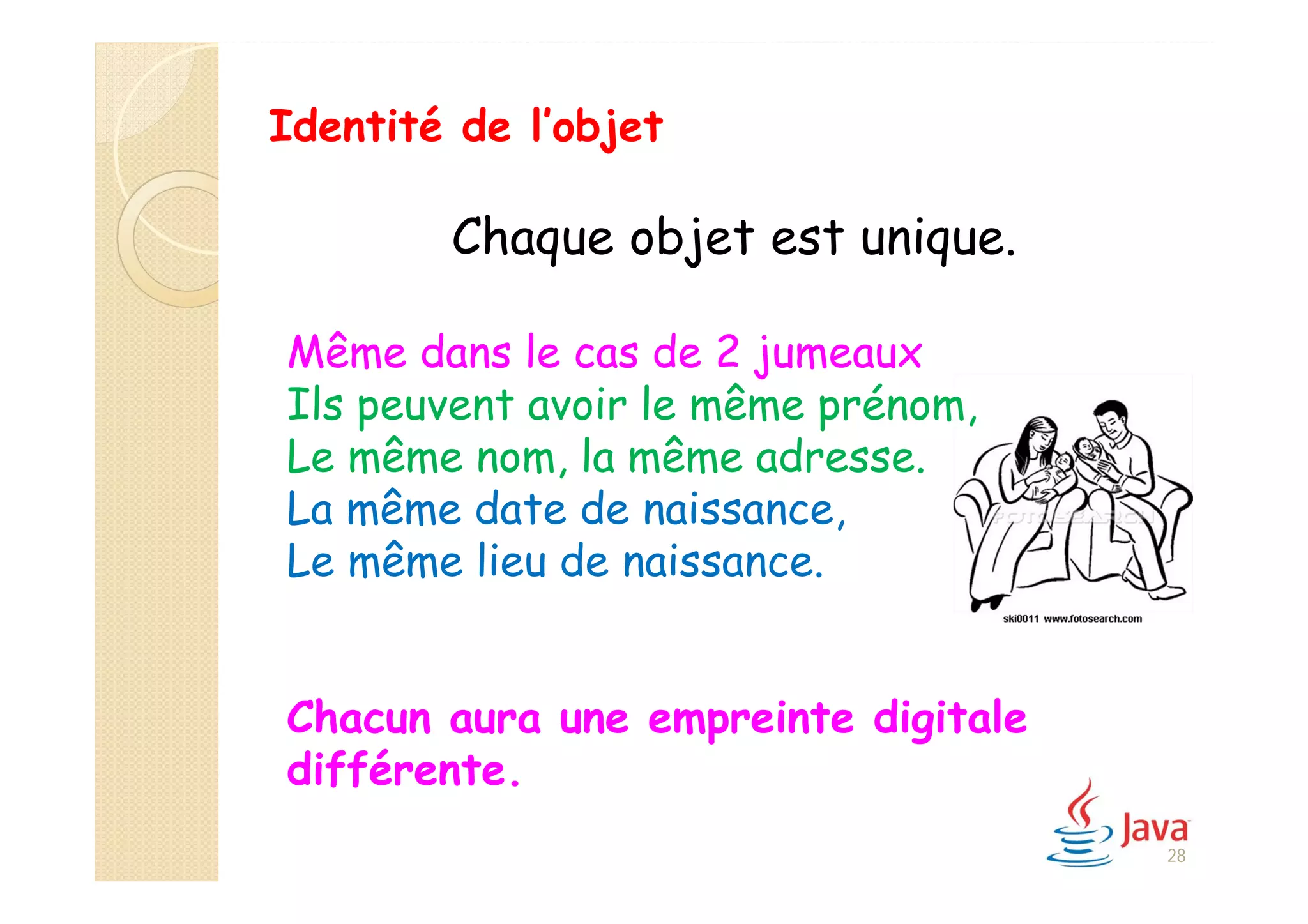 Chaque objet est unique.
Même dans le cas de 2 jumeaux
Ils peuvent avoir le même prénom,
Le même nom, la même adresse.
La même date de naissance,
Le même lieu de naissance.
Chacun aura une empreinte digitale
différente.
Identité de l’objet
28
 