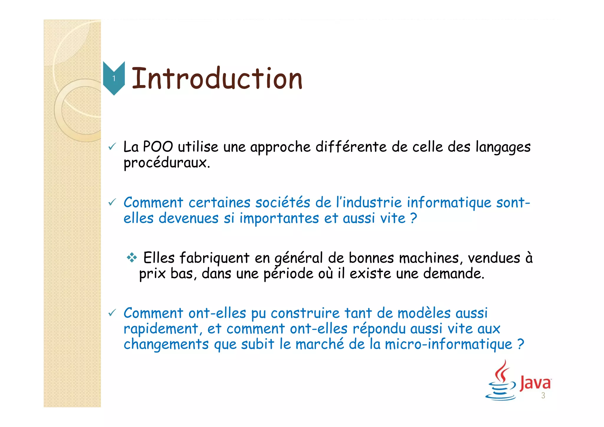 Introduction
 La POO utilise une approche différente de celle des langages
procéduraux.
 Comment certaines sociétés de l’industrie informatique sont-
elles devenues si importantes et aussi vite ?
 Elles fabriquent en général de bonnes machines, vendues à
prix bas, dans une période où il existe une demande.
 Comment ont-elles pu construire tant de modèles aussi
rapidement, et comment ont-elles répondu aussi vite aux
changements que subit le marché de la micro-informatique ?
1
3
 