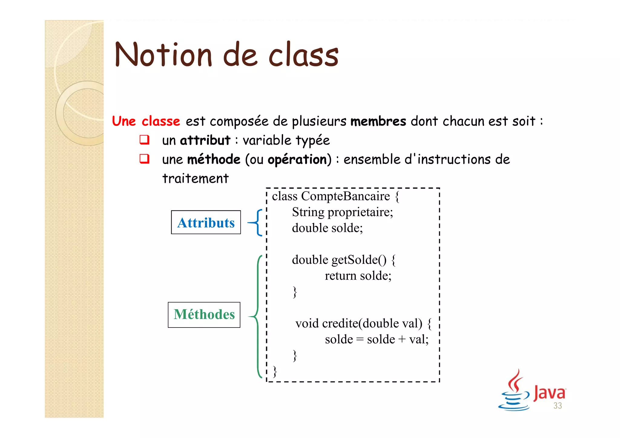 Notion de class
Une classe est composée de plusieurs membres dont chacun est soit :
 un attribut : variable typée
 une méthode (ou opération) : ensemble d'instructions de
traitement
class CompteBancaire {
String proprietaire;
double solde;
double getSolde() {
return solde;
}
void credite(double val) {
solde = solde + val;
}
}
Attributs
Méthodes
33
 