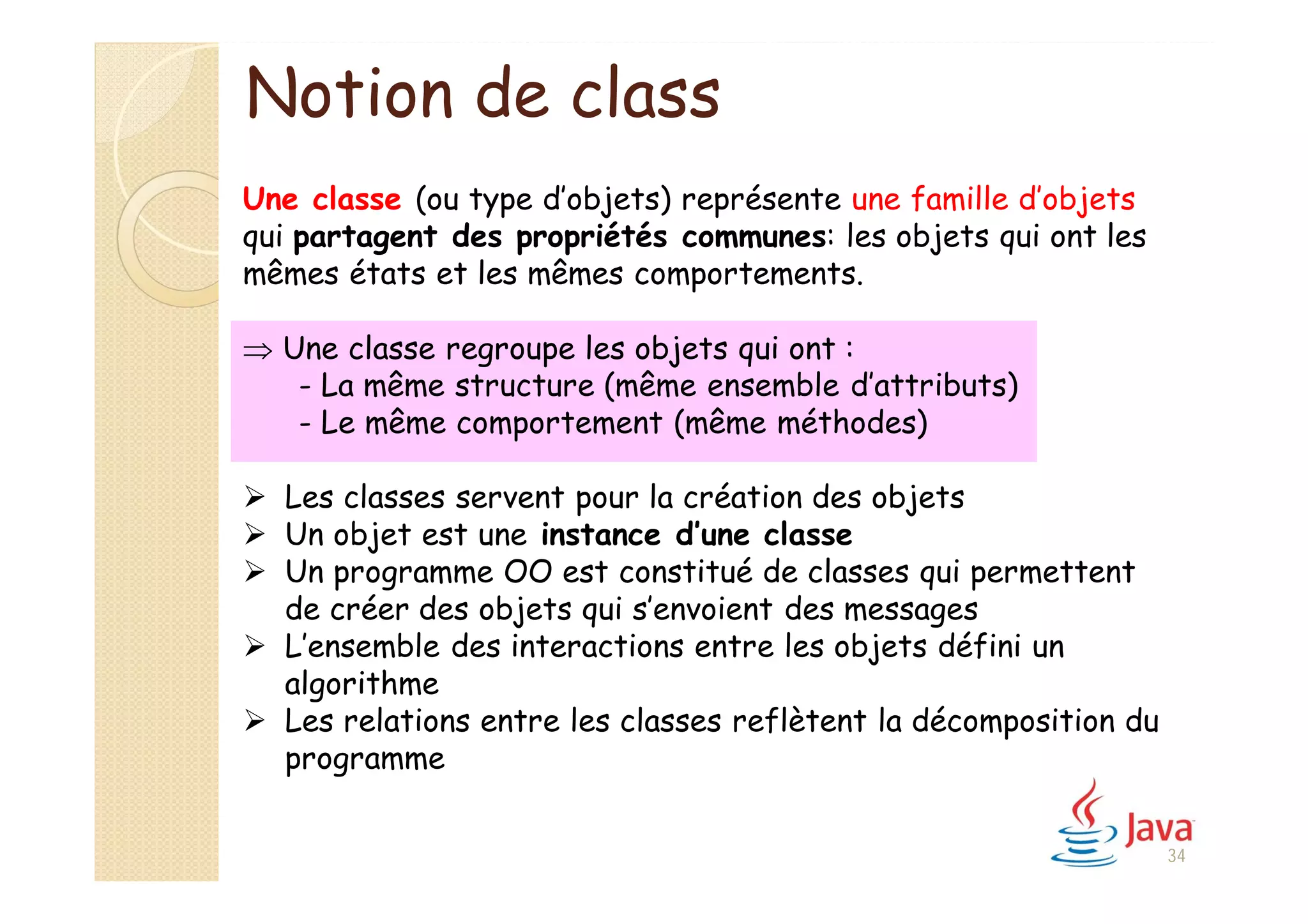 Notion de class
Une classe (ou type d’objets) représente une famille d’objets
qui partagent des propriétés communes: les objets qui ont les
mêmes états et les mêmes comportements.
 Une classe regroupe les objets qui ont :
- La même structure (même ensemble d’attributs)
- Le même comportement (même méthodes)
 Les classes servent pour la création des objets
 Un objet est une instance d’une classe
 Un programme OO est constitué de classes qui permettent
de créer des objets qui s’envoient des messages
 L’ensemble des interactions entre les objets défini un
algorithme
 Les relations entre les classes reflètent la décomposition du
programme
34
 