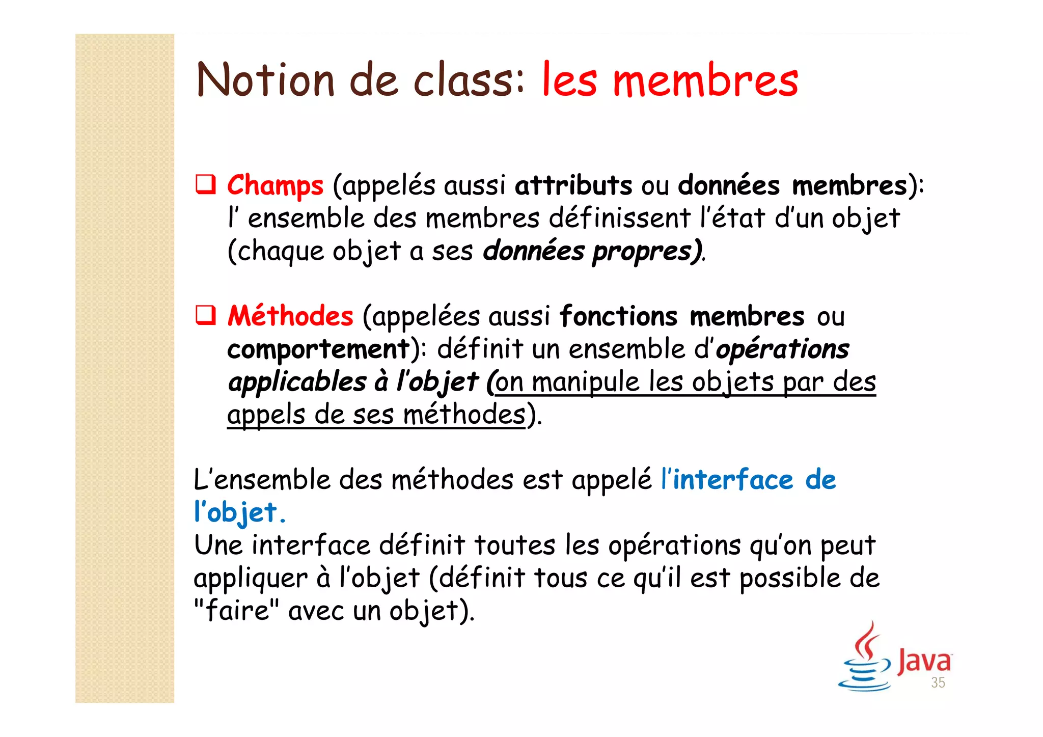 Notion de class: les membres
 Champs (appelés aussi attributs ou données membres):
l’ ensemble des membres définissent l’état d’un objet
(chaque objet a ses données propres).
 Méthodes (appelées aussi fonctions membres ou
comportement): définit un ensemble d’opérations
applicables à l’objet (on manipule les objets par des
appels de ses méthodes).
L’ensemble des méthodes est appelé l’interface de
l’objet.
Une interface définit toutes les opérations qu’on peut
appliquer à l’objet (définit tous ce qu’il est possible de
"faire" avec un objet).
35
 