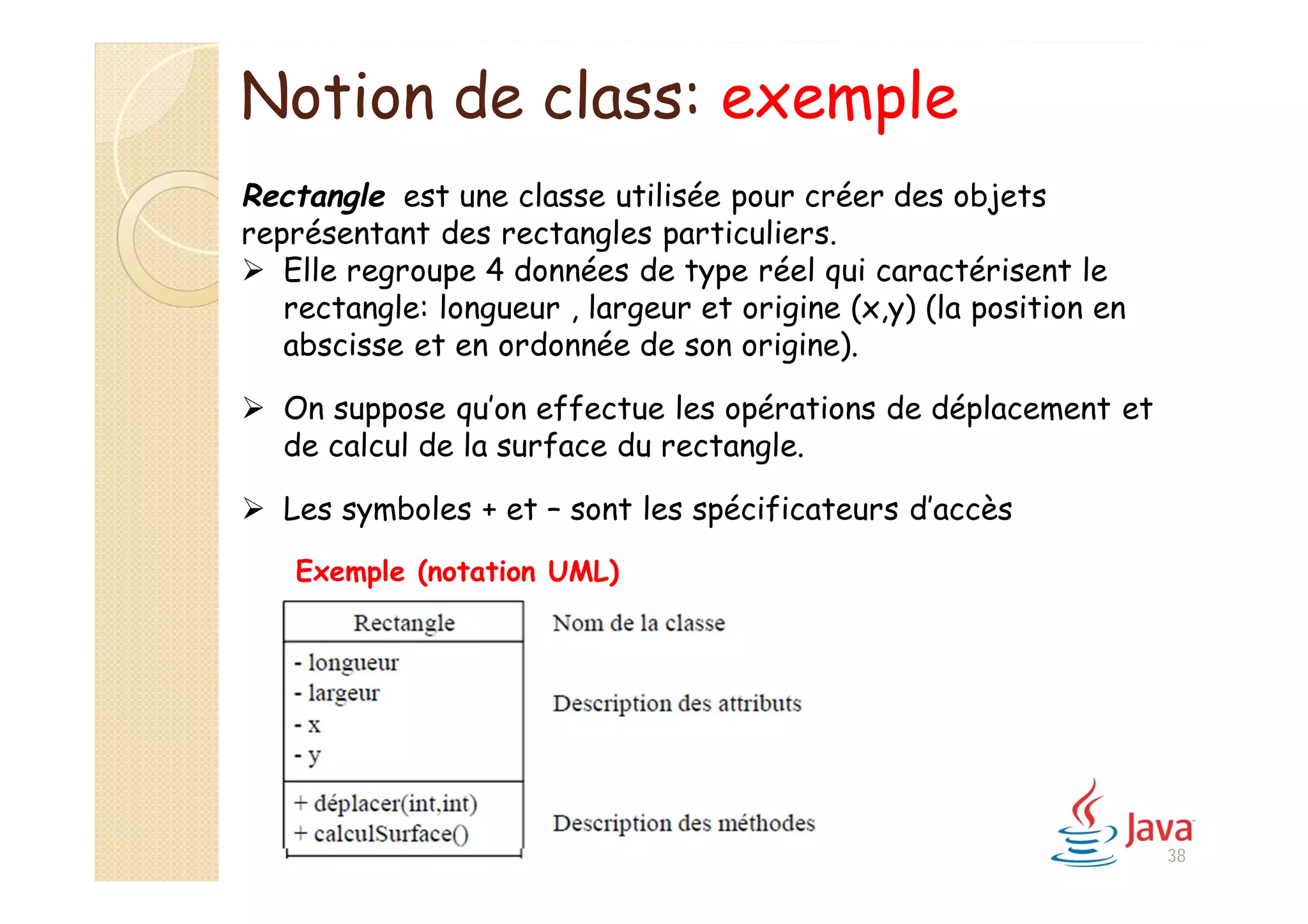 Notion de class: exemple
Rectangle est une classe utilisée pour créer des objets
représentant des rectangles particuliers.
 Elle regroupe 4 données de type réel qui caractérisent le
rectangle: longueur , largeur et origine (x,y) (la position en
abscisse et en ordonnée de son origine).
 On suppose qu’on effectue les opérations de déplacement et
de calcul de la surface du rectangle.
 Les symboles + et – sont les spécificateurs d’accès
Exemple (notation UML)
38
 