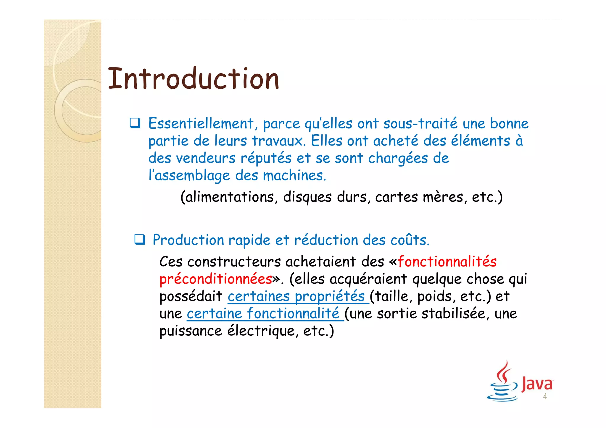 Introduction
 Essentiellement, parce qu’elles ont sous-traité une bonne
partie de leurs travaux. Elles ont acheté des éléments à
des vendeurs réputés et se sont chargées de
l’assemblage des machines.
(alimentations, disques durs, cartes mères, etc.)
 Production rapide et réduction des coûts.
Ces constructeurs achetaient des «fonctionnalités
préconditionnées». (elles acquéraient quelque chose qui
possédait certaines propriétés (taille, poids, etc.) et
une certaine fonctionnalité (une sortie stabilisée, une
puissance électrique, etc.)
4
 