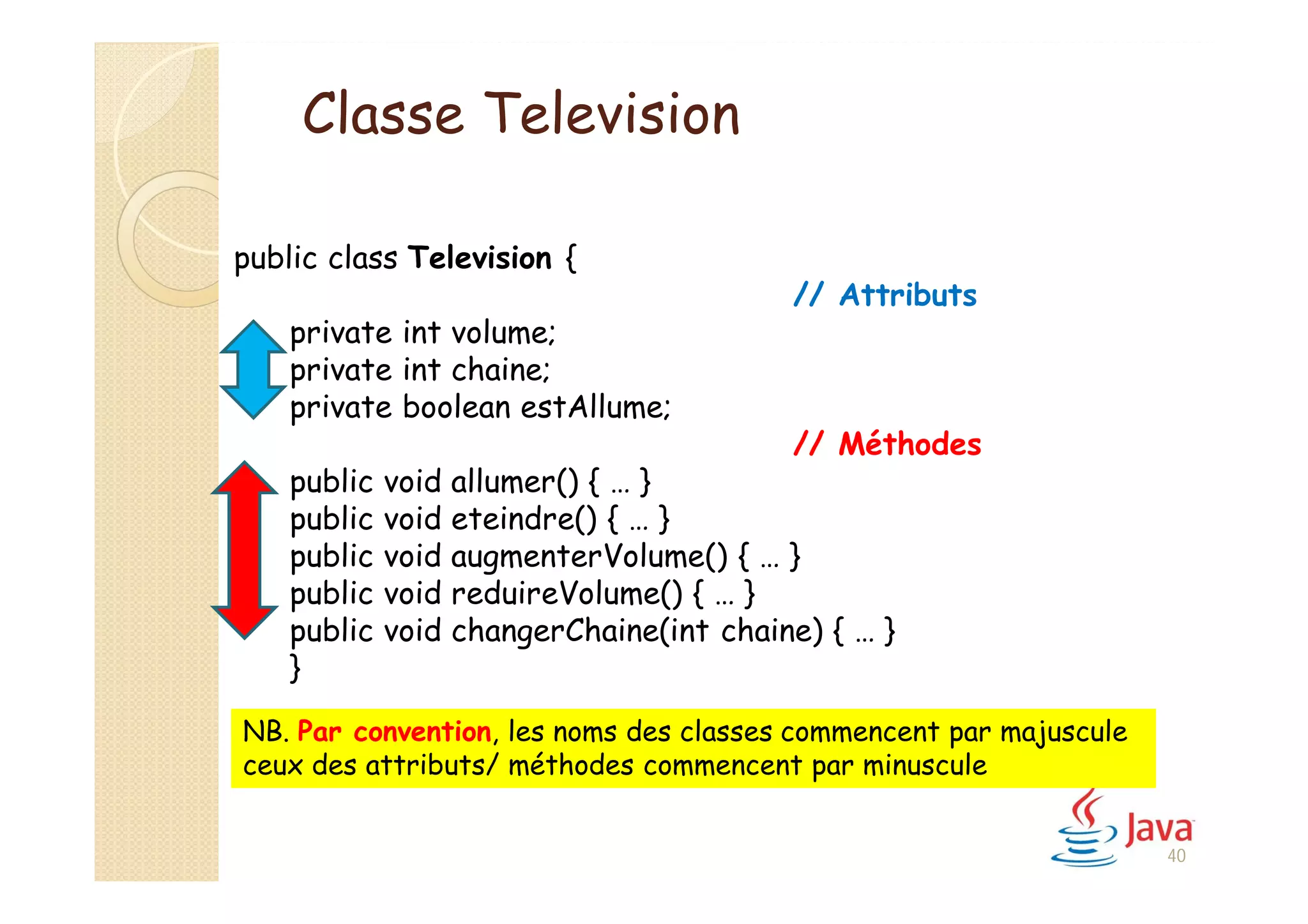 40
public class Television {
// Attributs
private int volume;
private int chaine;
private boolean estAllume;
// Méthodes
public void allumer() { … }
public void eteindre() { … }
public void augmenterVolume() { … }
public void reduireVolume() { … }
public void changerChaine(int chaine) { … }
}
NB. Par convention, les noms des classes commencent par majuscule
ceux des attributs/ méthodes commencent par minuscule
Classe Television
 