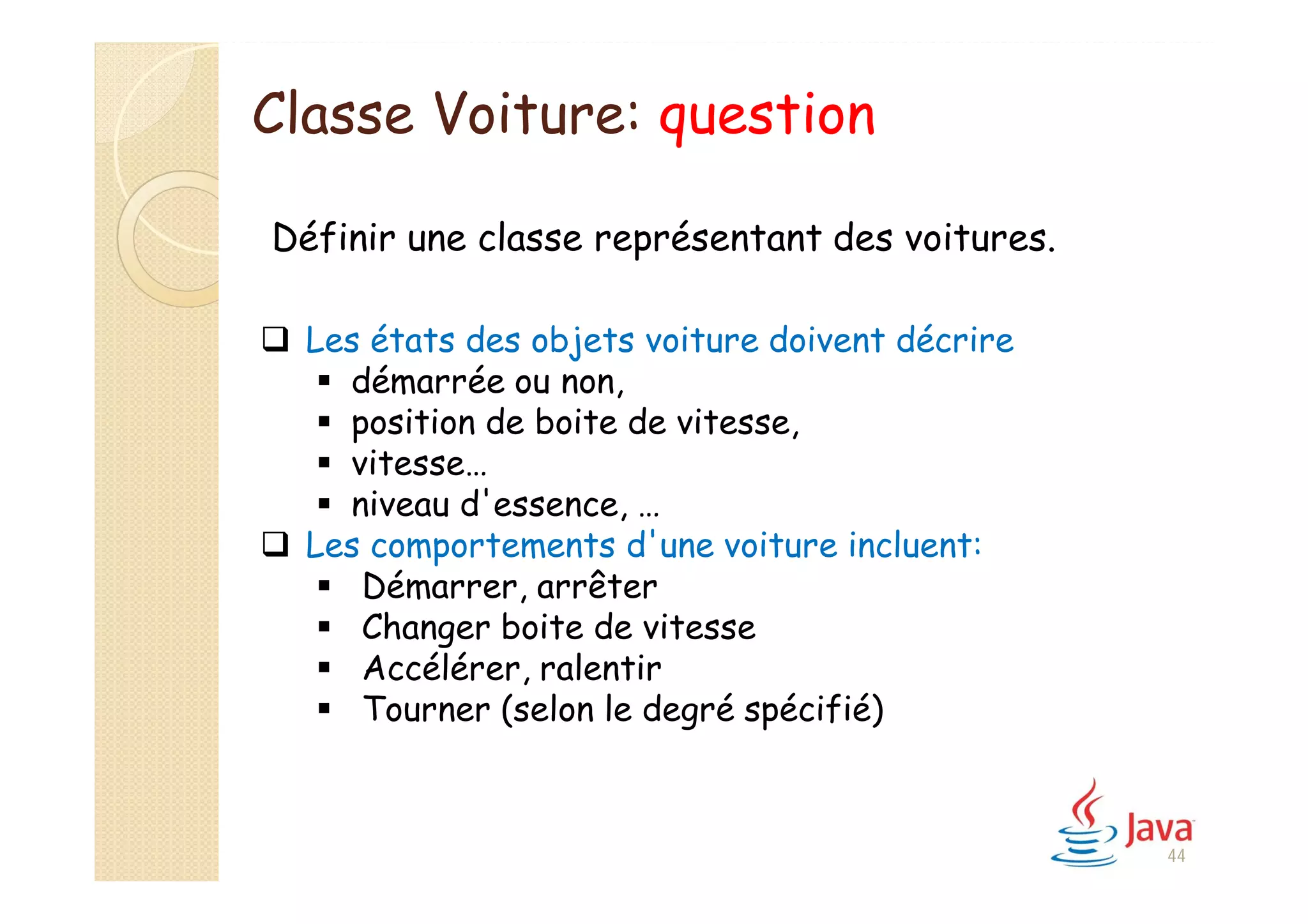 44
Définir une classe représentant des voitures.
 Les états des objets voiture doivent décrire
 démarrée ou non,
 position de boite de vitesse,
 vitesse…
 niveau d'essence, …
 Les comportements d'une voiture incluent:
 Démarrer, arrêter
 Changer boite de vitesse
 Accélérer, ralentir
 Tourner (selon le degré spécifié)
Classe Voiture: question
 