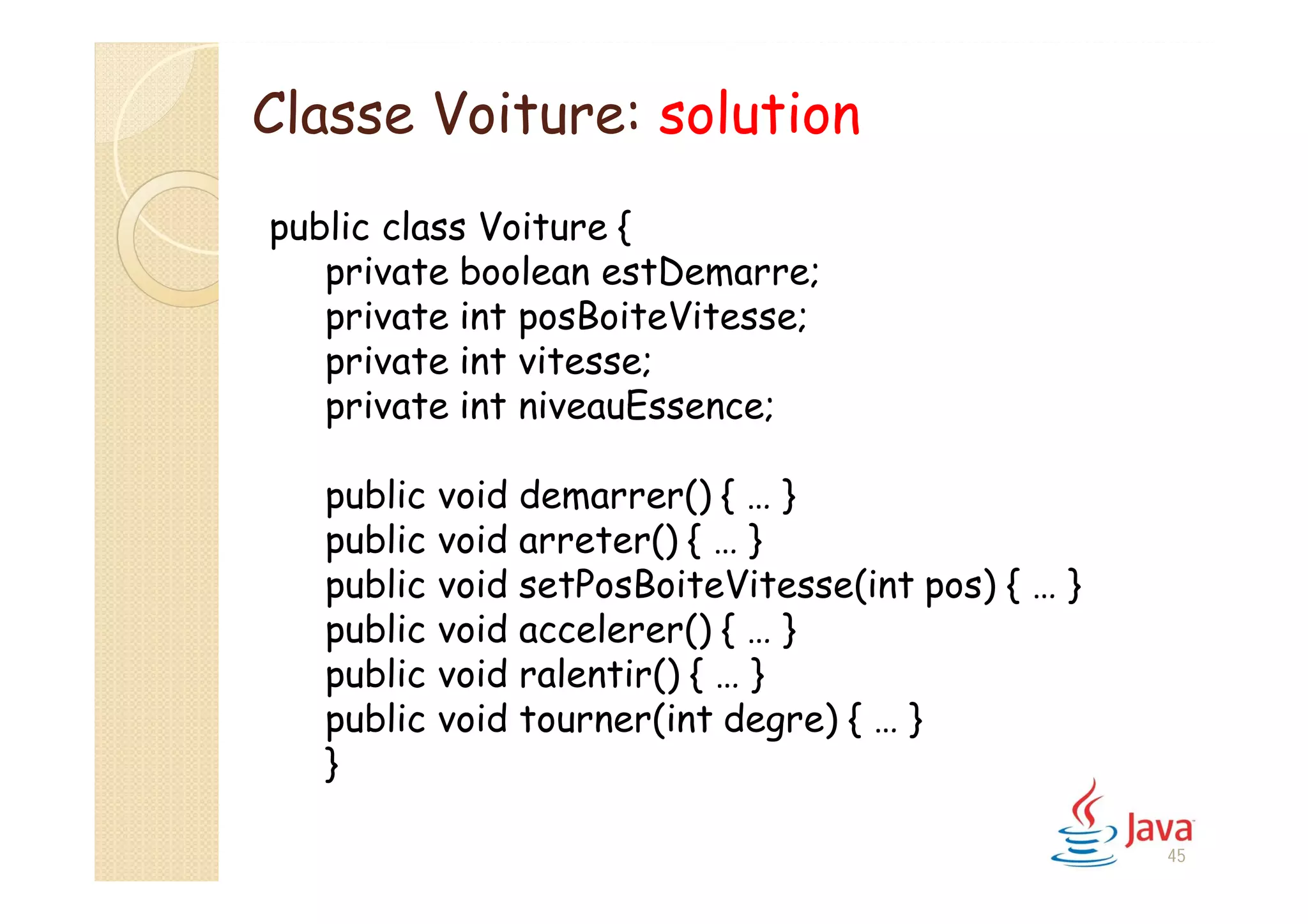 45
public class Voiture {
private boolean estDemarre;
private int posBoiteVitesse;
private int vitesse;
private int niveauEssence;
public void demarrer() { … }
public void arreter() { … }
public void setPosBoiteVitesse(int pos) { … }
public void accelerer() { … }
public void ralentir() { … }
public void tourner(int degre) { … }
}
Classe Voiture: solution
 