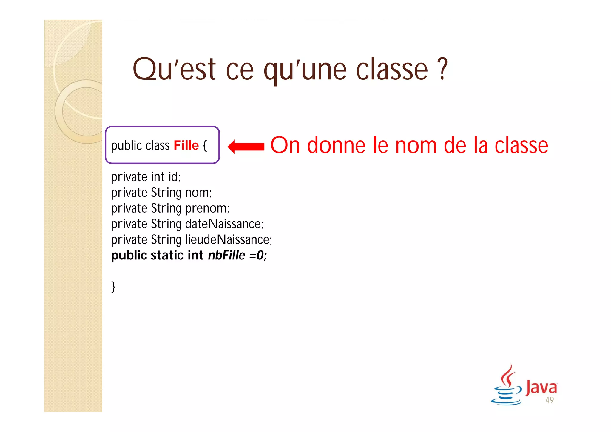 Qu’est ce qu’une classe ?
public class Fille {
private int id;
private String nom;
private String prenom;
private String dateNaissance;
private String lieudeNaissance;
public static int nbFille =0;
}
On donne le nom de la classe
49
 