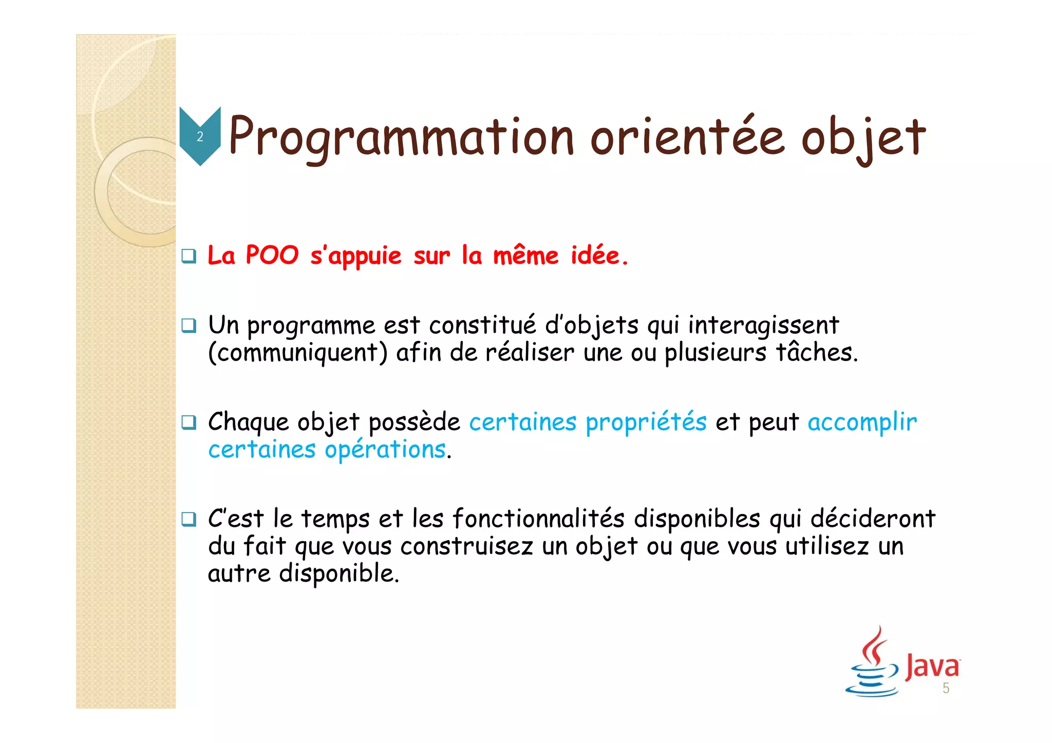 Programmation orientée objet
 La POO s’appuie sur la même idée.
 Un programme est constitué d’objets qui interagissent
(communiquent) afin de réaliser une ou plusieurs tâches.
 Chaque objet possède certaines propriétés et peut accomplir
certaines opérations.
 C’est le temps et les fonctionnalités disponibles qui décideront
du fait que vous construisez un objet ou que vous utilisez un
autre disponible.
2
5
 