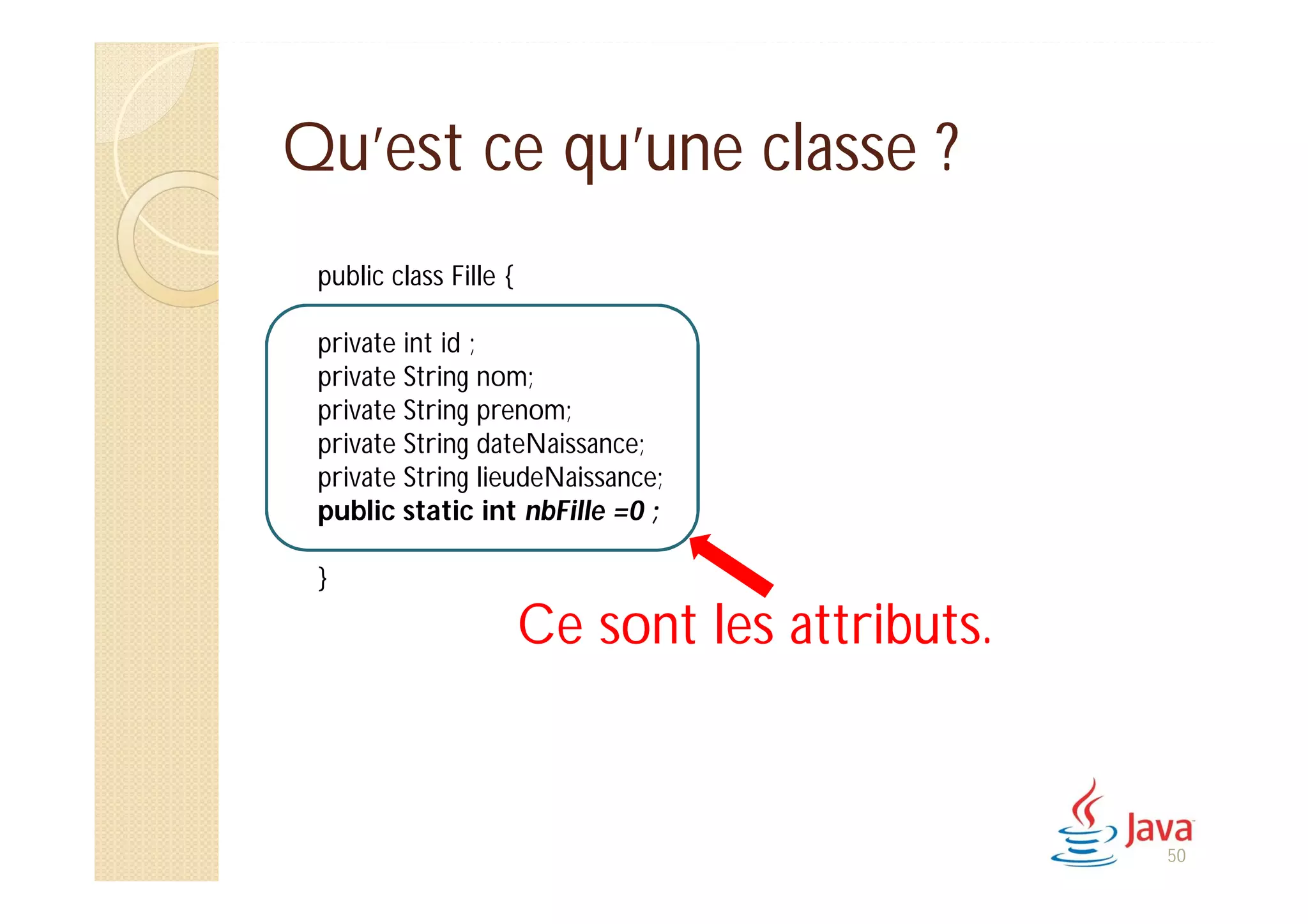 Qu’est ce qu’une classe ?
public class Fille {
private int id ;
private String nom;
private String prenom;
private String dateNaissance;
private String lieudeNaissance;
public static int nbFille =0 ;
}
Ce sont les attributs.
50
 