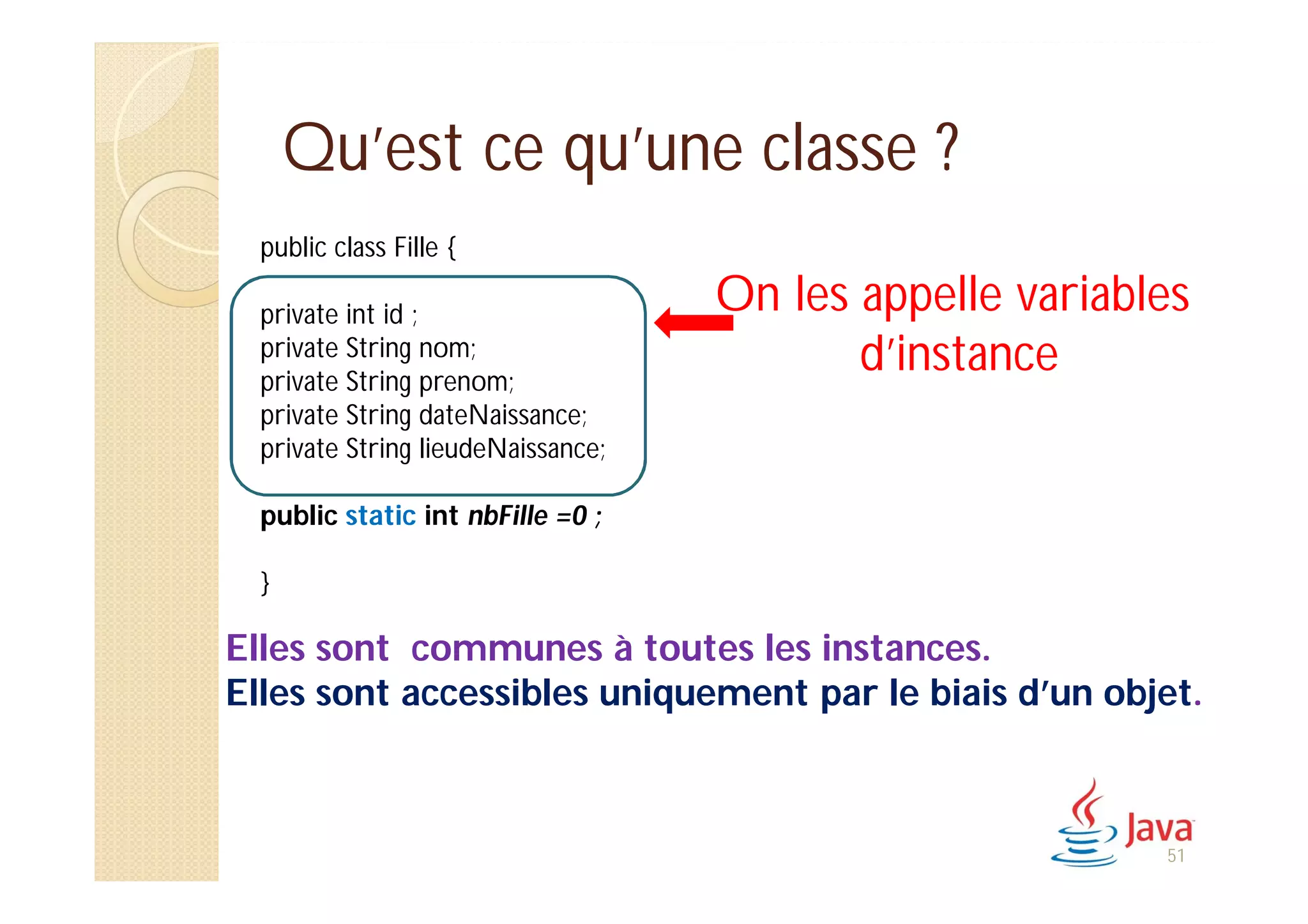 Qu’est ce qu’une classe ?
public class Fille {
private int id ;
private String nom;
private String prenom;
private String dateNaissance;
private String lieudeNaissance;
public static int nbFille =0 ;
}
Elles sont communes à toutes les instances.
Elles sont accessibles uniquement par le biais d’un objet.
On les appelle variables
d’instance
51
 