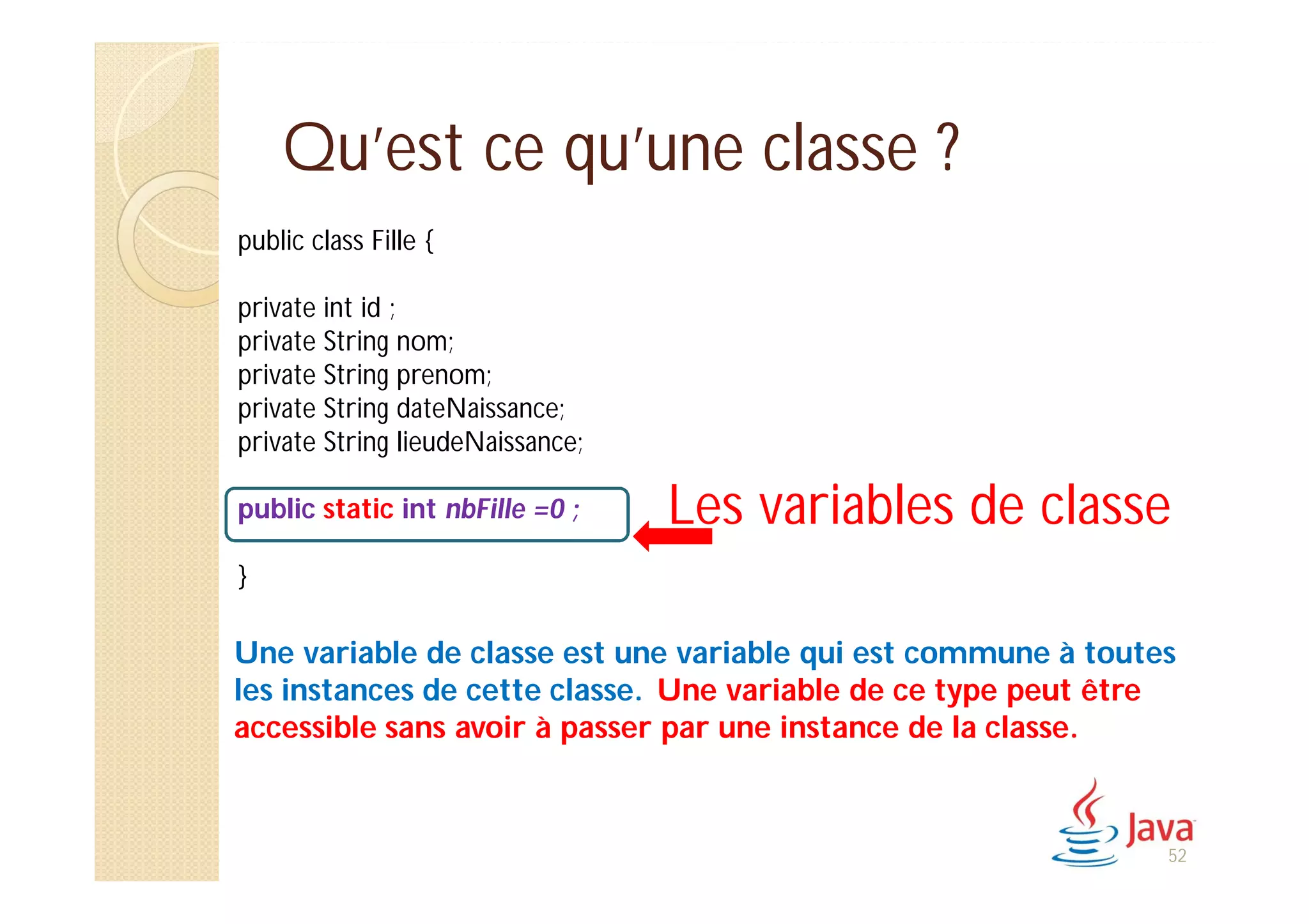 Qu’est ce qu’une classe ?
public class Fille {
private int id ;
private String nom;
private String prenom;
private String dateNaissance;
private String lieudeNaissance;
public static int nbFille =0 ;
}
Les variables de classe
Une variable de classe est une variable qui est commune à toutes
les instances de cette classe. Une variable de ce type peut être
accessible sans avoir à passer par une instance de la classe.
52
 