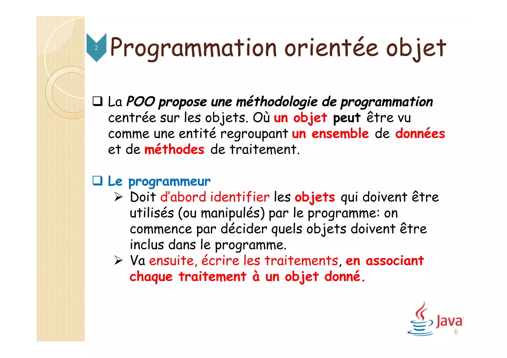 Programmation orientée objet2
 La POO propose une méthodologie de programmation
centrée sur les objets. Où un objet peut être vu
comme une entité regroupant un ensemble de données
et de méthodes de traitement.
 Le programmeur
 Doit d’abord identifier les objets qui doivent être
utilisés (ou manipulés) par le programme: on
commence par décider quels objets doivent être
inclus dans le programme.
 Va ensuite, écrire les traitements, en associant
chaque traitement à un objet donné.
6
 