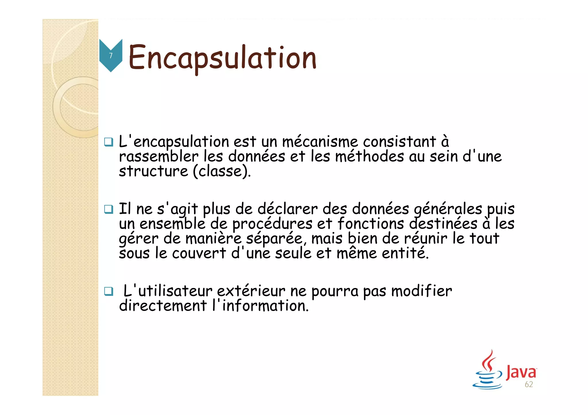 Encapsulation
 L'encapsulation est un mécanisme consistant à
rassembler les données et les méthodes au sein d'une
structure (classe).
 Il ne s'agit plus de déclarer des données générales puis
un ensemble de procédures et fonctions destinées à les
gérer de manière séparée, mais bien de réunir le tout
sous le couvert d'une seule et même entité.
 L'utilisateur extérieur ne pourra pas modifier
directement l'information.
7
62
 