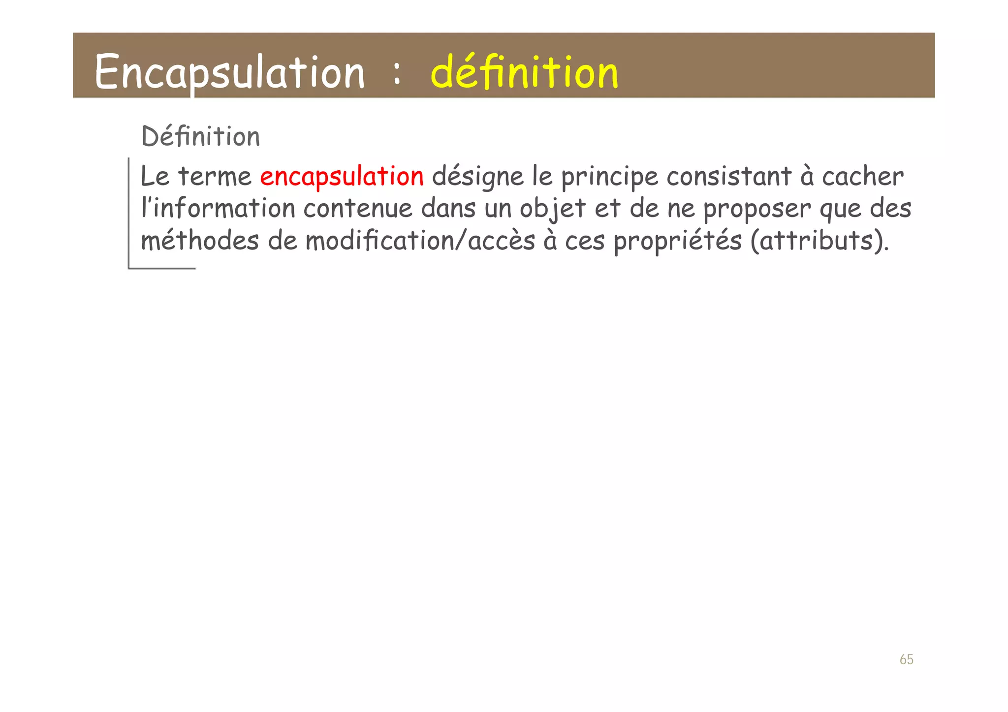 Encapsulation : déﬁnition
Déﬁnition
Le terme encapsulation désigne le principe consistant à cacher
l’information contenue dans un objet et de ne proposer que des
méthodes de modiﬁcation/accès à ces propriétés (attributs).
65
 