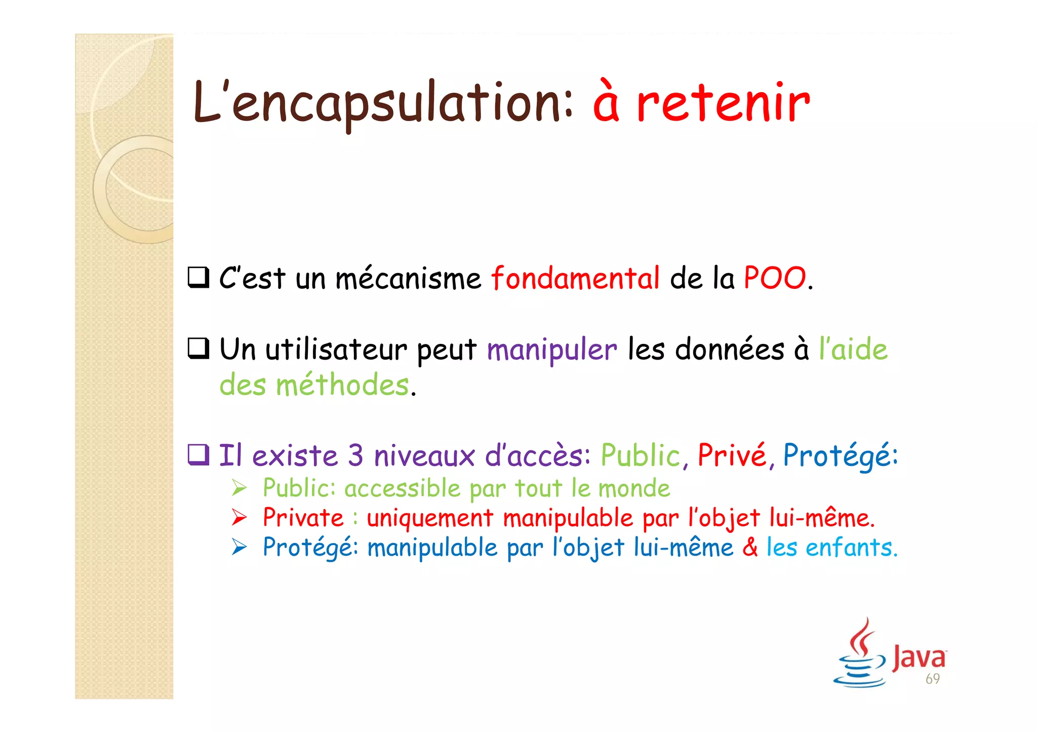L’encapsulation: à retenir
 C’est un mécanisme fondamental de la POO.
 Un utilisateur peut manipuler les données à l’aide
des méthodes.
 Il existe 3 niveaux d’accès: Public, Privé, Protégé:
 Public: accessible par tout le monde
 Private : uniquement manipulable par l’objet lui-même.
 Protégé: manipulable par l’objet lui-même & les enfants.
69
 